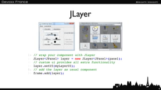 JLayer



1:   // wrap your component with JLayer
2:   JLayer<JPanel> layer = new JLayer<JPanel>(panel);
3:   // custom ui provides all extra functionality
4:   layer.setUI(myLayerUI);
5:   // add the layer as usual component
6:   frame.add(layer);




                                                         42
 