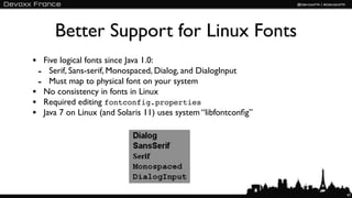 Better Support for Linux Fonts
• Five logical fonts since Java 1.0:
 - Serif, Sans-serif, Monospaced, Dialog, and DialogInput
 - Must map to physical font on your system
• No consistency in fonts in Linux
• Required editing fontconfig.properties
• Java 7 on Linux (and Solaris 11) uses system “libfontconﬁg”




                                                                47
 
