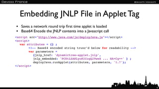 Embedding JNLP File in Applet Tag
• Saves a network round trip ﬁrst time applet is loaded
• Base64 Encode the JNLP contents into a Javascript call
<script src="http://www.java.com/js/deployJava.js"></script>
<script>
  var attributes = {} ;
       <!-- Base64 encoded string trunc’d below for readability -->
       var parameters =
          {jnlp_href: 'dynamictree-applet.jnlp',
          jnlp_embedded: 'PCEtLSAKLyoKICogQ29weX ... HA+Cg==' } ;
          deployJava.runApplet(attributes, parameters, '1.7');
</script>




                                                                      51
 