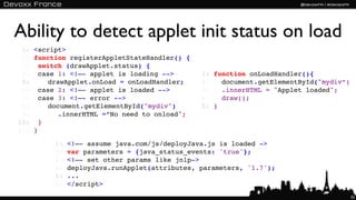Ability to detect applet init status on load
 1:   <script>
 2:   function registerAppletStateHandler() {
 3:   !switch (drawApplet.status) {
 4:   !case 1: <!–- applet is loading -->        1:   function onLoadHandler(){
 5:   !! drawApplet.onLoad = onLoadHandler;      2:   ! document.getElementById("mydiv“)
 6:   !case 2: <!–- applet is loaded -->         3:   ! .innerHTML = "Applet loaded";
 7:   !case 3: <!–- error -->                    4:   ! draw();
 8:   !! document.getElementById("mydiv")        5:   }
 9:   !! ! .innerHTML =“No need to onload";
10:   !}
11:   }

           1:   <!–- assume java.com/js/deployJava.js is loaded ->
           2:   var parameters = {java_status_events: 'true'};
           3:   <!–- set other params like jnlp->
           4:   deployJava.runApplet(attributes, parameters, '1.7');
           5:   ...
           6:   </script>
                                                                                           52
 