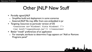 Other JNLP New Stuff
• Partially signed JNLP
 - Simpliﬁes build and deployment in some scenarios
 - External JNLP ﬁle may differ from one embedded in jar
• Targeting resources to particular version of OS
     <resources os="Windows Vista Windows 7">
     <jar href=“legacySound.jar"/> </resources>
• Better “install” preferences of an application
 - For example, attribute to determine if app appears on “Add or Remove
    Programs panel”




                                                                          54
 