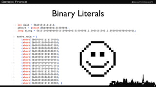Binary Literals
 1: int mask = 0b101010101010;
 2: aShort = (short)0b1010000101000101;
 3: long aLong = 0b1010000101000101101000010100010110100001010001011010000101000101L;

 1: HAPPY_FACE = {
 2:    (short)0b0000011111100000;
 3:    (short)0b0000100000010000;
 4:    (short)0b0001000000001000;
 5:    (short)0b0010000000000100;
 6:    (short)0b0100000000000010;
 7:    (short)0b1000011001100001;
 8:    (short)0b1000011001100001;
 9:    (short)0b1000000000000001;
10:    (short)0b1000000000000001;
11:    (short)0b1001000000001001;
12:    (short)0b1000100000010001;
13:    (short)0b0100011111100010;
14:    (short)0b0010000000000100;
15:    (short)0b0001000000001000;
16:    (short)0b0000100000010000;
17:    (short)0b0000011111100000; }
                                                                                        6
 
