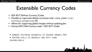 Extensible Currency Codes
• ISO 4217 Deﬁnes Currency Codes
• Possible to supersede default currencies with <JAVA_HOME>/lib/
  currency.properties ﬁle
• Allows for supporting global changes without updating Java
• Format: ISO 3166 Country code = ISO 4217 Codes

 # Sample currency property if Canada adopts USD
 # CA=CAD,124,2 is default ISO 4217 code
 CA=USD,840,2




                                                                   62
 