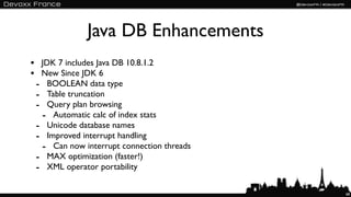 Java DB Enhancements
• JDK 7 includes Java DB 10.8.1.2
• New Since JDK 6
 - BOOLEAN data type
 - Table truncation
 - Query plan browsing
  - Automatic calc of index stats
 - Unicode database names
 - Improved interrupt handling
  - Can now interrupt connection threads
 - MAX optimization (faster!)
 - XML operator portability

                                           68
 