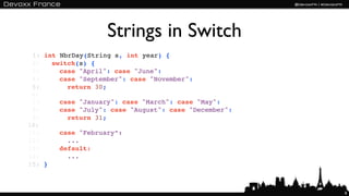 Strings in Switch
 1: int NbrDay(String s, int year) {
 2:   switch(s) {
 3:     case "April": case "June":
 4:     case "September": case "November":
 5:       return 30;
 6:
 7:     case "January": case "March": case "May":
 8:     case "July": case "August": case "December":
 9:       return 31;
10:
11:     case "February”:
12:       ...
13:     default:
14:       ...
15: }



                                                       8
 