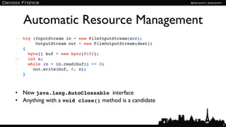 Automatic Resource Management
1: try (InputStream in = new FileInputStream(src);
2:      OutputStream out = new FileOutputStream(dest))
3: {
4:   byte[] buf = new byte[8192];
5:   int n;
6:   while (n = in.read(buf)) >= 0)
7:     out.write(buf, 0, n);
8: }



• New java.lang.AutoCloseable interface
• Anything with a void close() method is a candidate


                                                         9
 