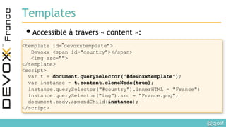 @cjolif	

Templates
• Accessible à travers « content »: 
<template id="devoxxtemplate">
Devoxx <span id="country"></span>
<img src="">
</template>
<script>
var t = document.querySelector("#devoxxtemplate");
var instance = t.content.cloneNode(true);
instance.querySelector("#country").innerHTML = "France";
instance.querySelector("img").src = "France.png";
document.body.appendChild(instance);
</script>
 