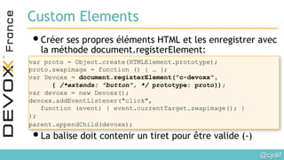 @cjolif	

Custom Elements
• Créer ses propres éléments HTML et les enregistrer avec
la méthode document.registerElement:
• La balise doit contenir un tiret pour être valide (-)
var proto = Object.create(HTMLElement.prototype);
proto.swapimage = function () { … };
var Devoxx = document.registerElement("c-devoxx",
{ /*extends: "button", */ prototype: proto});
var devoxx = new Devoxx();
devoxx.addEventListener("click",
function (event) { event.currentTarget.swapimage(); }
);
parent.appendChild(devoxx); 	

 