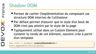 @cjolif	

Shadow DOM
• Permet de cacher l'implémentation du composant (sa
structure DOM interne) de l'utilisateur
• Par défaut permet d'assurer que le style d'un bout de
DOM n'est pas atteint par le style de la page
• Typiquement utilisé dans un Custom Element pour
contenir le rendu de cet élément, souvent crée à partir
d'un template
var root = element.createShadowRoot()
root.appendChild(instance);
 