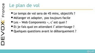 @cjolif	

Le plan de vol
• Le temps de vol sera de 45 mins, objectifs ?
• Mélanger et adapter, pas toujours facile
• Les « Web Components », c’est quoi ?
• Et je fais quoi en attendant l’atterrissage ?
• Quelques questions avant le débarquement ?
 