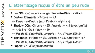 @cjolif	

L’atterrissage risque d’être un peu rude
• Les APIs sont encore changeantes enterView -> attach
• Custom Elements: Chrome >= 33
=> Personne d’autre (sauf Firefox « nightly »)
• Shadow DOM: Chrome >= 25, Android >= 4.4 (avec prefix)
=> très bientôt: Firefox >= 29
=> Pas de IE, Safari/iOS, Android < 4.4, Firefox ESR 24
• Templates: Firefox >= 26, Chrome >= 36, Android >= 4.4
=> Pas de IE, Safari/iOS, Android < 4.4, Firefox ESR 24
• Import: Pas d’implémentation
 