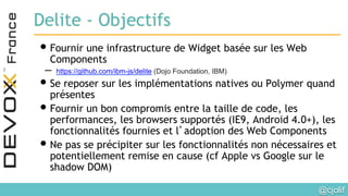 @cjolif	

Delite - Objectifs
• Fournir une infrastructure de Widget basée sur les Web
Components
–  https://github.com/ibm-js/delite (Dojo Foundation, IBM)
• Se reposer sur les implémentations natives ou Polymer quand
présentes
• Fournir un bon compromis entre la taille de code, les
performances, les browsers supportés (IE9, Android 4.0+), les
fonctionnalités fournies et l’adoption des Web Components
• Ne pas se précipiter sur les fonctionnalités non nécessaires et
potentiellement remise en cause (cf Apple vs Google sur le
shadow DOM)
 