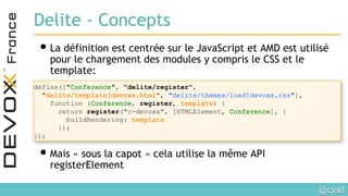@cjolif	

Delite - Concepts
• La définition est centrée sur le JavaScript et AMD est utilisé
pour le chargement des modules y compris le CSS et le
template:
• Mais « sous la capot » cela utilise la même API
registerElement
define([ , "delite/register",
, ],
function ( , register, ) {
return register("c-devoxx", [HTMLElement, ], {
buildRendering:
});
});
 