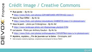 @cjolif	

Crédit image / Creative Commons
• Rue pavée — By-Nc-Sa
• http://www.flickr.com/photos/22914687@N05/4957591422/sizes/l/
• Sous la Tour Eiffel — By-Nc-Sa
• http://www.flickr.com/photos/stewiedewie/244850735/sizes/l/in/photostream/
• Sous le pont — photo par B.Monginoux - By-Nc-Nd
• http://www.landscape-photo.net/displayimage.php?pid=5194
• Le Louvre – Photo par Anthony Gaudun - By-Nc-Sa
• http://www.flickr.com/photos/anthonygaudun/7474397964/sizes/o/in/photostream/
• Mystère, mystère…, Fin de journée sur la Seine – Christophe Jolif
•  Slide template created by @glaforge, completed by @nmartignole for Devoxx FR2014
 