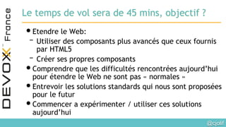 @cjolif	

Le temps de vol sera de 45 mins, objectif ?
• Etendre le Web:
– Utiliser des composants plus avancés que ceux fournis
par HTML5
– Créer ses propres composants
• Comprendre que les difficultés rencontrées aujourd’hui
pour étendre le Web ne sont pas « normales »
• Entrevoir les solutions standards qui nous sont proposées
pour le futur
• Commencer a expérimenter / utiliser ces solutions
aujourd’hui
 