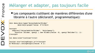 @cjolif	

Mélanger et adapter, pas toujours facile
• Les composants s'utilisent de manières différentes d'une
librairie à l'autre (déclaratif, programmatique):
<div data-dojo-type=“dojox/mobile/Slider”
data-dojo-props=“value: 4”></div>
<script>
require(["dojox/mobile/Slider", "dojo/query"],
function (Slider, query) { new Slider({value: 4}, query("#slider")); });
</script>
<ul data-role="listview"></ul>
<script src="ratingPlugin.js"></script>
$(“#rating”).ratingPlugin({value: 4 });
 