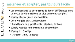 @cjolif	

Mélanger et adapter, pas toujours facile
• Les composants se définissent de façon différentes avec
un cycle de vie différent et plus ou moins complet
• jQuery plugin: juste une fonction
• Dojo widget: dijit/_WidgetBase
– buildRendering, postCreate, startup, destroy
• jQuery Mobile: non extensible directement
• jQuery UI: $.widget
– _create, _init, _destroy
 