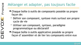 @cjolif	

Mélanger et adapter, pas toujours facile
• Chaque boîte à outils de composants possède sa propre
façon de:
– Définir son composant, syntaxe mais surtout son propre
cycle de vie
– Utiliser son composant, syntaxe, paradigme
programmatique ou déclaratif
• Chaque boîte à outils applicative possède sa propre
façon d’assembler et de lier les composants entre eux
 
