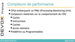 @jpbempel#CompteursDePerf
Compteurs de performance
•CPUs embarquent un PMU (Processing Monitoring Unit)
•Compteurs matériels sur le comportement du CPU
•Cycles
•Instructions
•Caches
•Accès mémoire
•Prédéfinis ou Programmables
 