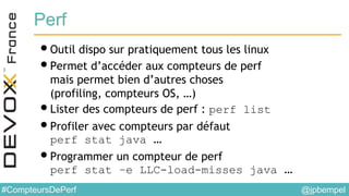 @jpbempel#CompteursDePerf
Perf
•Outil dispo sur pratiquement tous les linux
•Permet d’accéder aux compteurs de perf
mais permet bien d’autres choses
(profiling, compteurs OS, …)
•Lister des compteurs de perf : perf list
•Profiler avec compteurs par défaut
perf stat java …
•Programmer un compteur de perf
perf stat –e LLC-load-misses java …
 