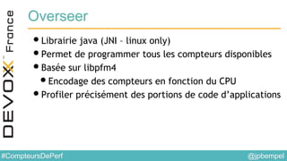 @jpbempel#CompteursDePerf
Overseer
•Librairie java (JNI – linux only)
•Permet de programmer tous les compteurs disponibles
•Basée sur libpfm4
•Encodage des compteurs en fonction du CPU
•Profiler précisément des portions de code d’applications
 