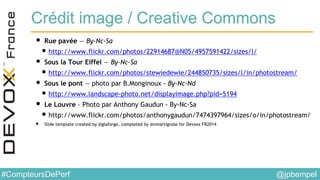 @jpbempel#CompteursDePerf
Crédit image / Creative Commons
• Rue pavée — By-Nc-Sa
•http://www.flickr.com/photos/22914687@N05/4957591422/sizes/l/
• Sous la Tour Eiffel — By-Nc-Sa
•http://www.flickr.com/photos/stewiedewie/244850735/sizes/l/in/photostream/
• Sous le pont — photo par B.Monginoux - By-Nc-Nd
•http://www.landscape-photo.net/displayimage.php?pid=5194
• Le Louvre – Photo par Anthony Gaudun - By-Nc-Sa
•http://www.flickr.com/photos/anthonygaudun/7474397964/sizes/o/in/photostream/
• Slide template created by @glaforge, completed by @nmartignole for Devoxx FR2014
 