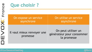 @flornt#YourSessionHashtag
Que choisir ?
On expose un service
asynchrone
On utilise un service
asynchrone
Il vaut mieux renvoyer une
promesse
On peut utiliser un
générateur pour consommer
la promesse
 