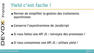 @flornt#PromessesYield
Yield c’est facile !
•Permet de simplifier la gestion des traitements
asynchrones
!
•Conserve l’asynchronisme de JavaScript
!
•Si vous faites une API JS : renvoyez des promesses !
!
•Si vous consommez une API JS : utilisez yield !
 