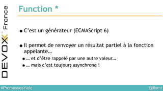 @flornt#PromessesYield
Function *
!
•C’est un générateur (ECMAScript 6)
!
•Il permet de renvoyer un résultat partiel à la fonction
appelante…
•… et d’être rappelé par une autre valeur…
•… mais c’est toujours asynchrone !
 
