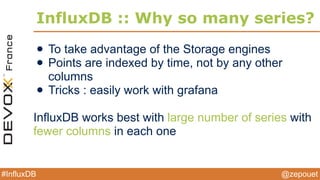 @zepouet#InfluxDB
:: Query Langage
• select * from /.*/ limit 1
• select val1, val2 from serverA
• select cpu from /server.*/
• select * from /.*/ where time > now() - 1h
• select * from /.*/ where time > ‘2013-08-12 23:32:00’
• select * from /.*/ group by time(10m)
• select count(val) from /.*/ group by time(10m)
• select percentile(val, 95) from /.*/ group by time(10m)
• select count(distinct(val)) from /.*/
 
