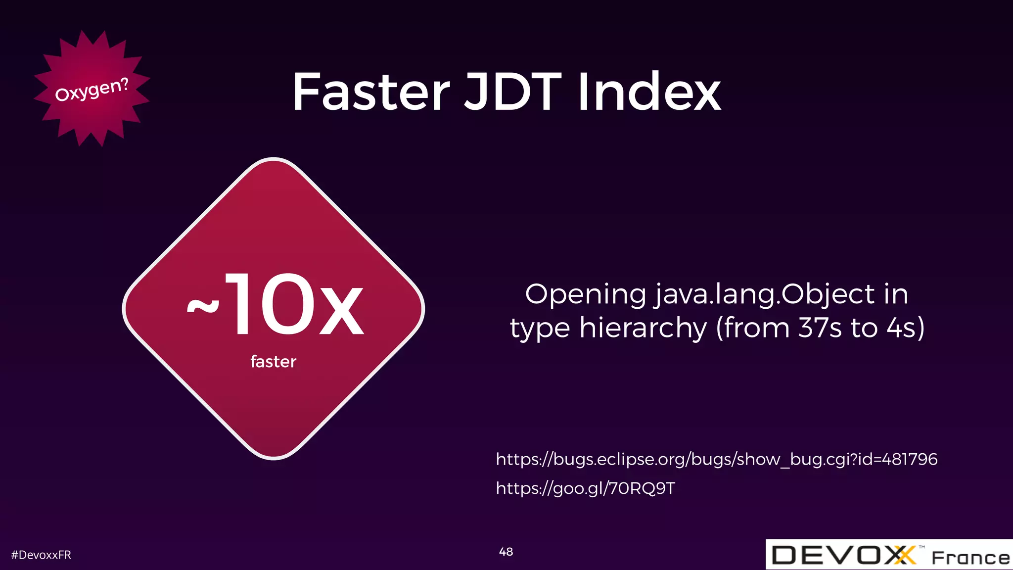 #DevoxxFR 48
Opening java.lang.Object in
type hierarchy (from 37s to 4s)
Oxygen?
Faster JDT Index
~10xfaster
https://bugs.eclipse.org/bugs/show_bug.cgi?id=481796
https://goo.gl/70RQ9T
 