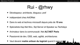 Rui - @rhwy
•   Développeur, architecte, blogueur, prof

•   indépendant chez ArtOfNet

•   Dans le web et technos microsoft depuis près de 15 ans

•   Spécialiste Asp.Net Mvc, Sql Server et Speaker au Techdays

•   Animateur dans la communauté .Net ALT.NET Paris

•   Passionné de dev, OSS, web, agilité, architectures

•   Veut devenir maitre artisan du logiciel quand il sera grand
 