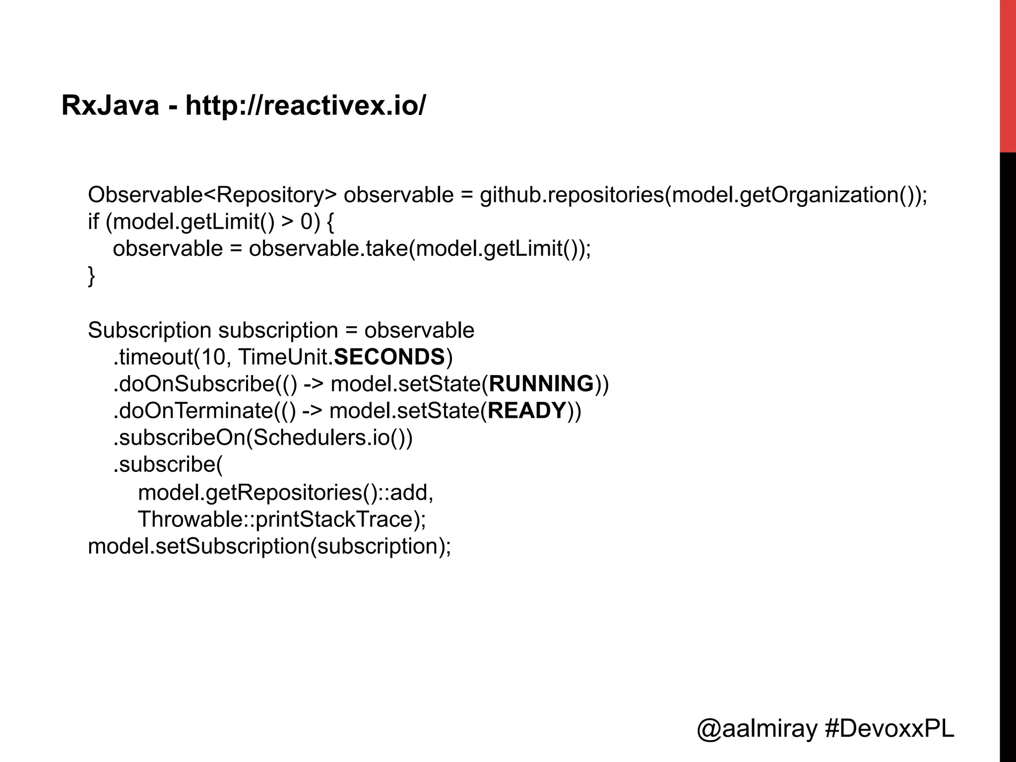 @aalmiray #DevoxxPL
RxJava - http://reactivex.io/
Observable<Repository> observable = github.repositories(model.getOrganization());
if (model.getLimit() > 0) {
observable = observable.take(model.getLimit());
}
Subscription subscription = observable
.timeout(10, TimeUnit.SECONDS)
.doOnSubscribe(() -> model.setState(RUNNING))
.doOnTerminate(() -> model.setState(READY))
.subscribeOn(Schedulers.io())
.subscribe(
model.getRepositories()::add,
Throwable::printStackTrace);
model.setSubscription(subscription);
 