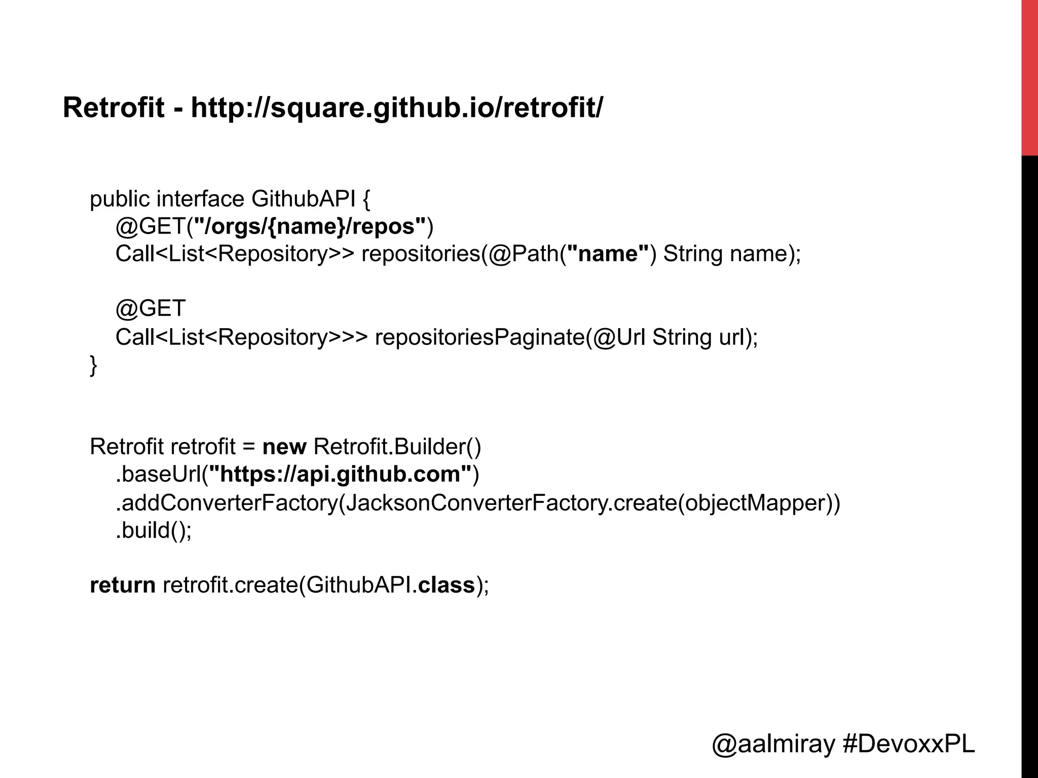 @aalmiray #DevoxxPL
Retrofit - http://square.github.io/retrofit/
public interface GithubAPI {
@GET("/orgs/{name}/repos")
Call<List<Repository>> repositories(@Path("name") String name);
@GET
Call<List<Repository>>> repositoriesPaginate(@Url String url);
}
Retrofit retrofit = new Retrofit.Builder()
.baseUrl("https://api.github.com")
.addConverterFactory(JacksonConverterFactory.create(objectMapper))
.build();
return retrofit.create(GithubAPI.class);
 