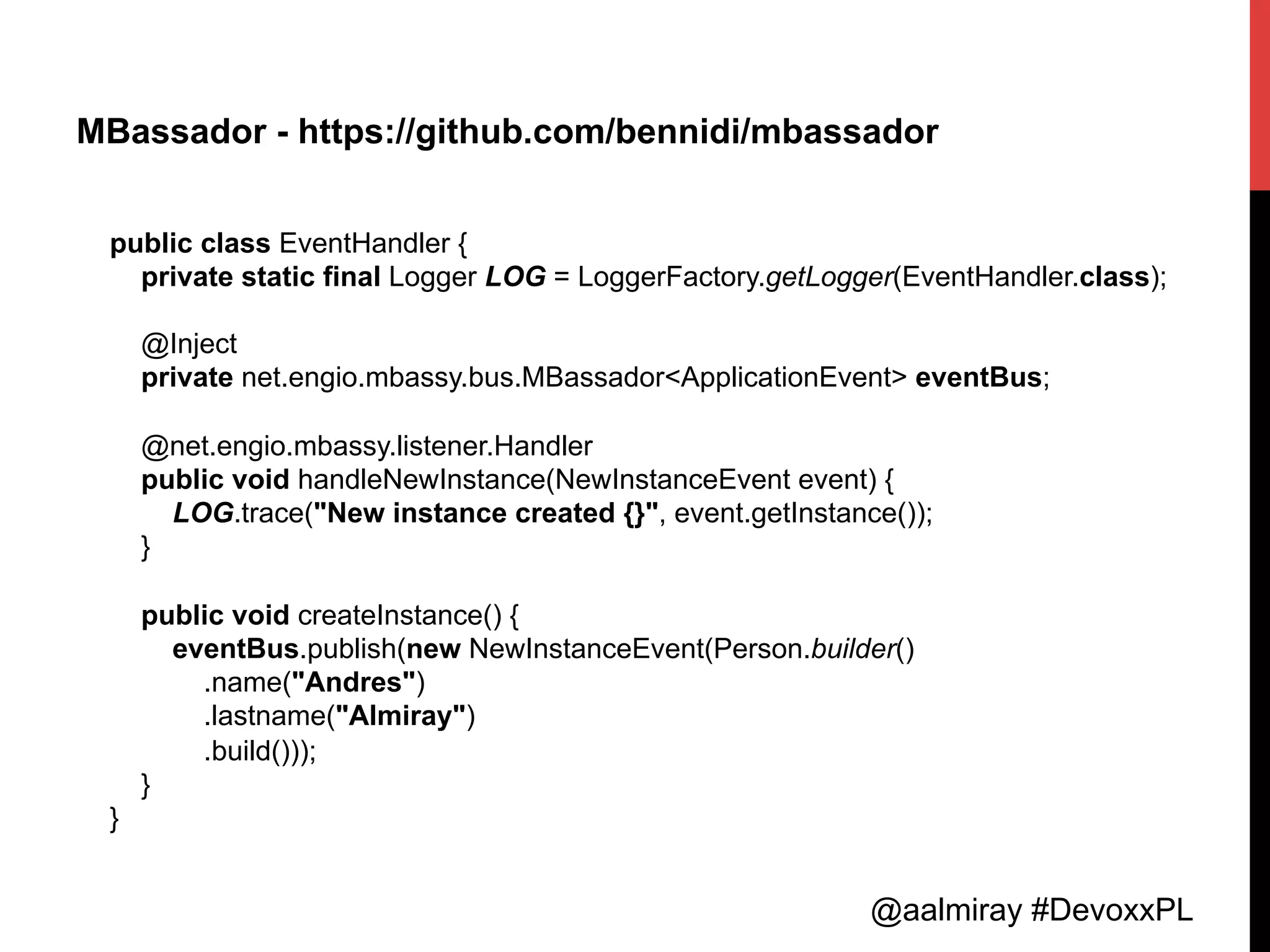 @aalmiray #DevoxxPL
MBassador - https://github.com/bennidi/mbassador
public class EventHandler {
private static final Logger LOG = LoggerFactory.getLogger(EventHandler.class);
@Inject
private net.engio.mbassy.bus.MBassador<ApplicationEvent> eventBus;
@net.engio.mbassy.listener.Handler
public void handleNewInstance(NewInstanceEvent event) {
LOG.trace("New instance created {}", event.getInstance());
}
public void createInstance() {
eventBus.publish(new NewInstanceEvent(Person.builder()
.name("Andres")
.lastname("Almiray")
.build()));
}
}
 