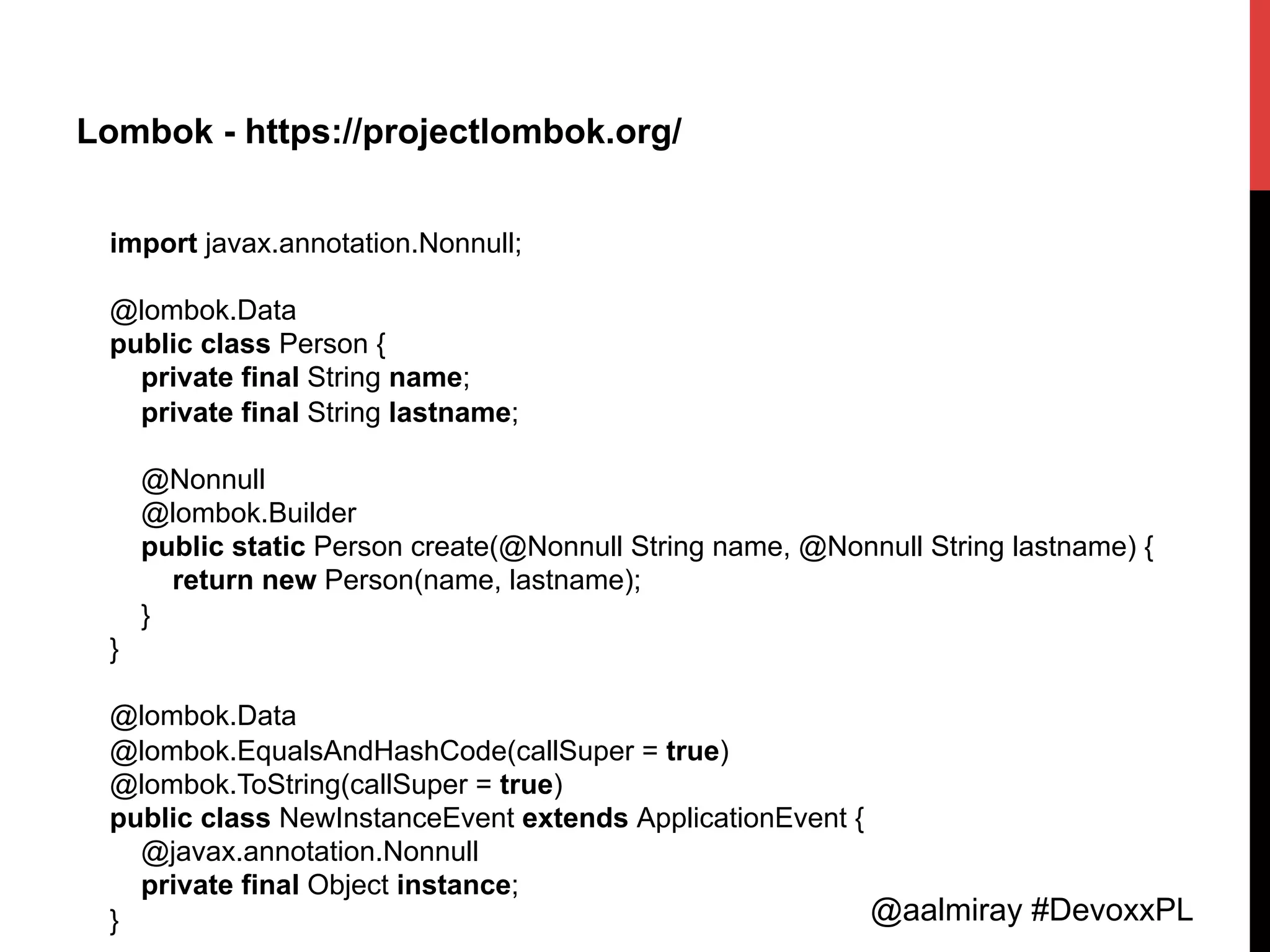 @aalmiray #DevoxxPL
Lombok - https://projectlombok.org/
import javax.annotation.Nonnull;
@lombok.Data
public class Person {
private final String name;
private final String lastname;
@Nonnull
@lombok.Builder
public static Person create(@Nonnull String name, @Nonnull String lastname) {
return new Person(name, lastname);
}
}
@lombok.Data
@lombok.EqualsAndHashCode(callSuper = true)
@lombok.ToString(callSuper = true)
public class NewInstanceEvent extends ApplicationEvent {
@javax.annotation.Nonnull
private final Object instance;
}
 