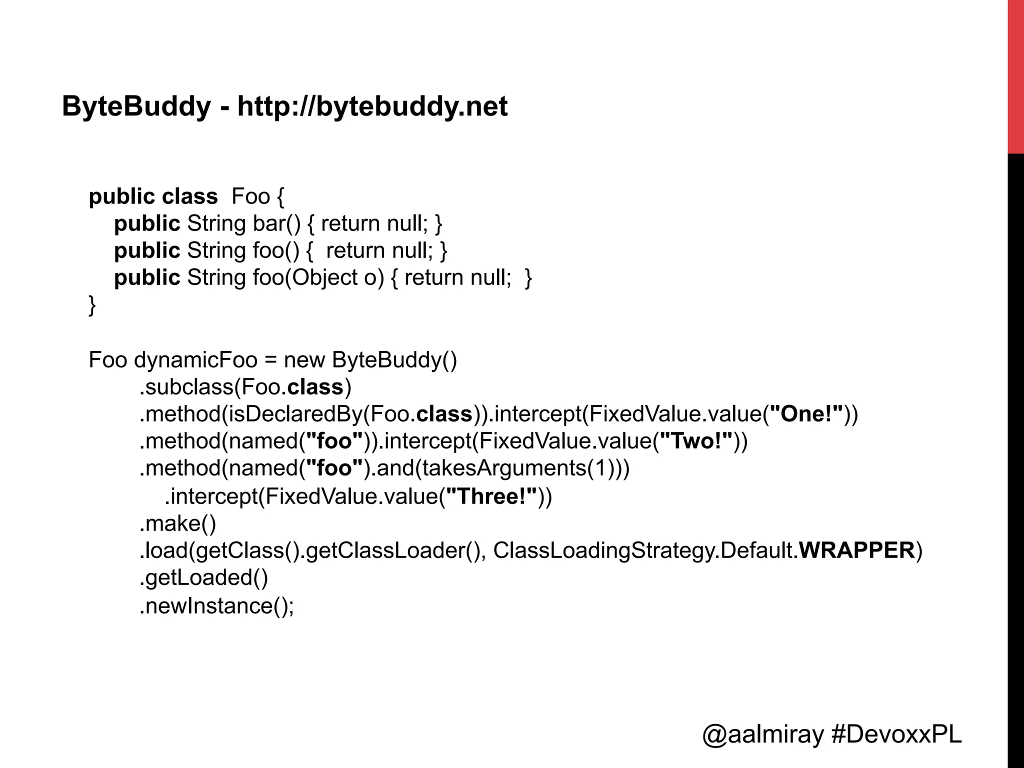 @aalmiray #DevoxxPL
ByteBuddy - http://bytebuddy.net
public class Foo {
public String bar() { return null; }
public String foo() { return null; }
public String foo(Object o) { return null; }
}
Foo dynamicFoo = new ByteBuddy()
.subclass(Foo.class)
.method(isDeclaredBy(Foo.class)).intercept(FixedValue.value("One!"))
.method(named("foo")).intercept(FixedValue.value("Two!"))
.method(named("foo").and(takesArguments(1)))
.intercept(FixedValue.value("Three!"))
.make()
.load(getClass().getClassLoader(), ClassLoadingStrategy.Default.WRAPPER)
.getLoaded()
.newInstance();
 