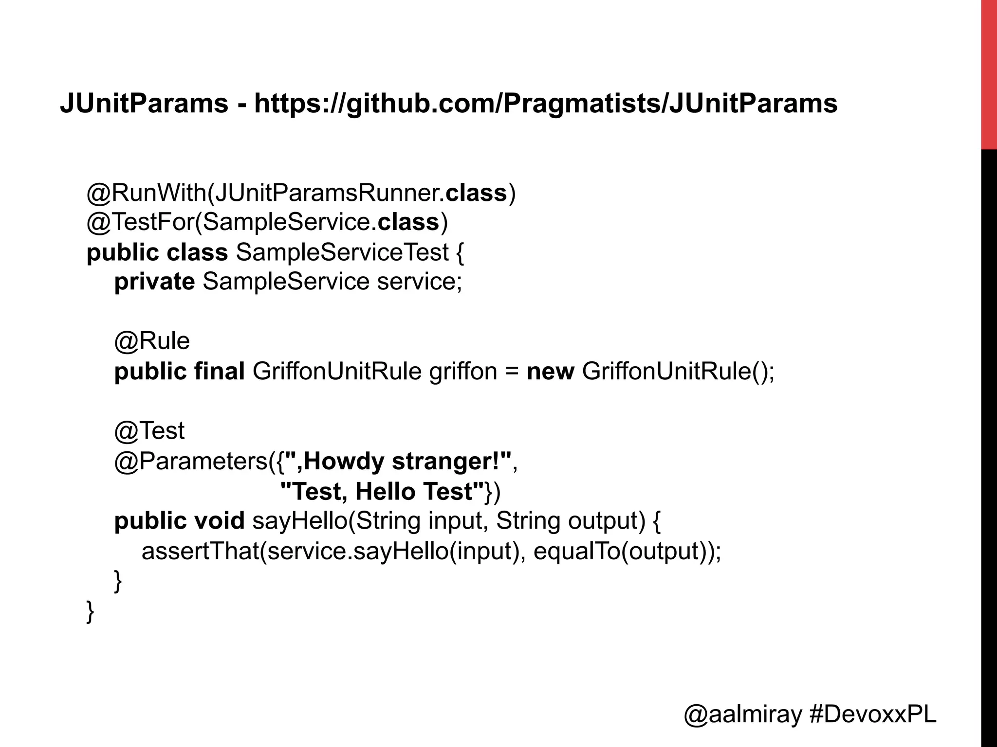 @aalmiray #DevoxxPL
JUnitParams - https://github.com/Pragmatists/JUnitParams
@RunWith(JUnitParamsRunner.class)
@TestFor(SampleService.class)
public class SampleServiceTest {
private SampleService service;
@Rule
public final GriffonUnitRule griffon = new GriffonUnitRule();
@Test
@Parameters({",Howdy stranger!",
"Test, Hello Test"})
public void sayHello(String input, String output) {
assertThat(service.sayHello(input), equalTo(output));
}
}	
  
 