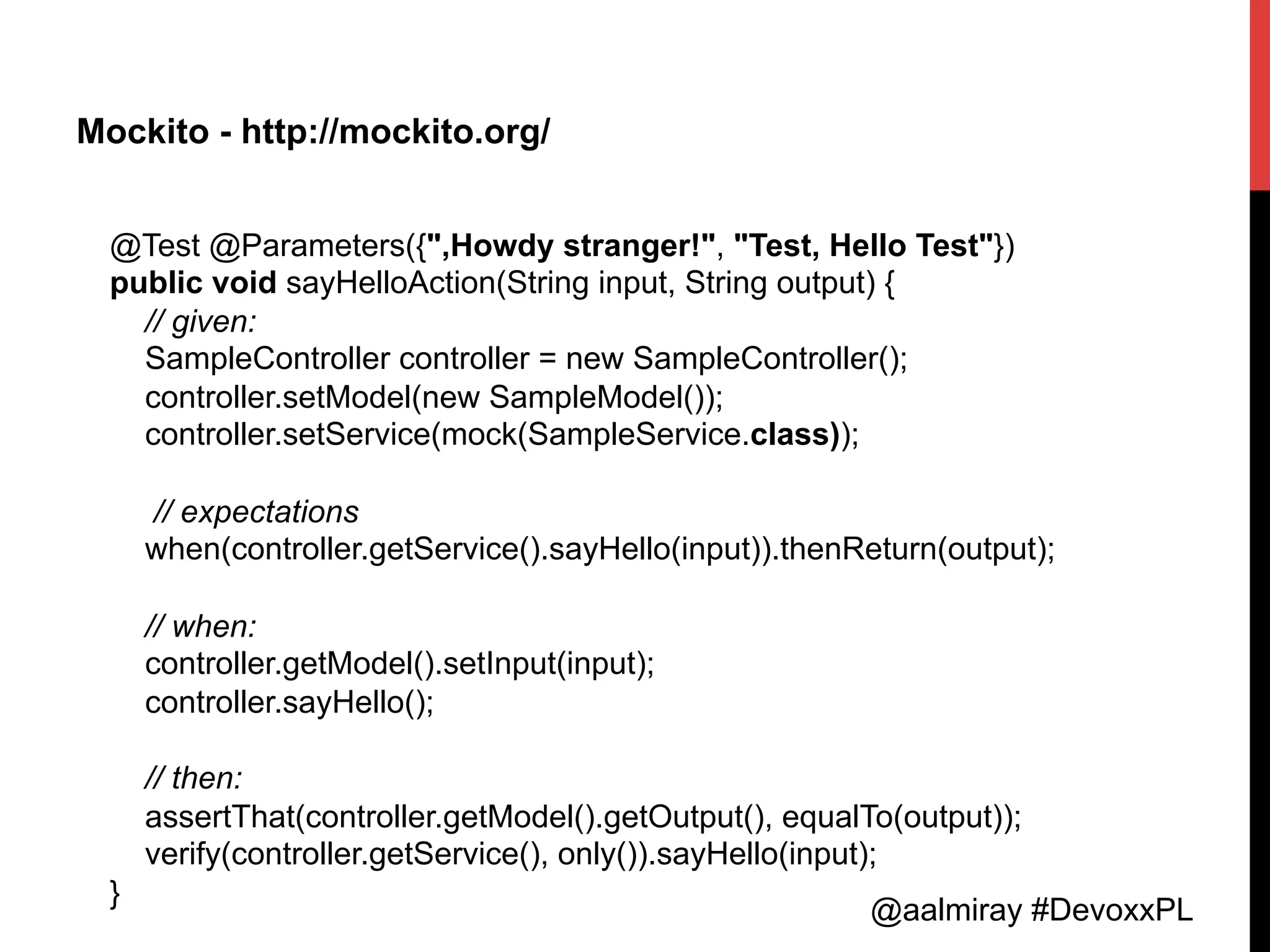@aalmiray #DevoxxPL
Mockito - http://mockito.org/
@Test @Parameters({",Howdy stranger!", "Test, Hello Test"})
public void sayHelloAction(String input, String output) {
// given:
SampleController controller = new SampleController();
controller.setModel(new SampleModel());
controller.setService(mock(SampleService.class));
// expectations
when(controller.getService().sayHello(input)).thenReturn(output);
// when:
controller.getModel().setInput(input);
controller.sayHello();
// then:
assertThat(controller.getModel().getOutput(), equalTo(output));
verify(controller.getService(), only()).sayHello(input);
}	
  
 