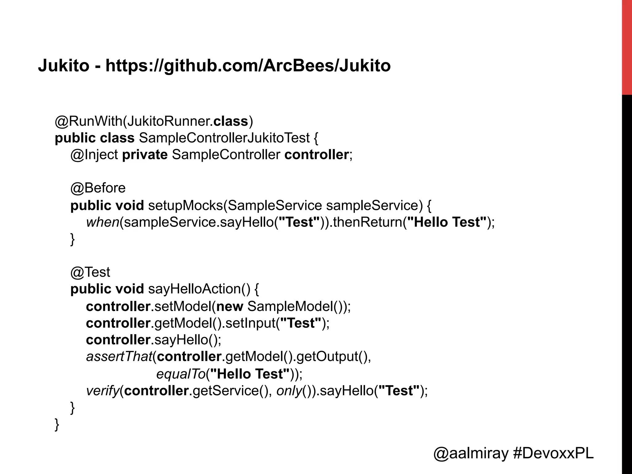 @aalmiray #DevoxxPL
Jukito - https://github.com/ArcBees/Jukito
@RunWith(JukitoRunner.class)
public class SampleControllerJukitoTest {
@Inject private SampleController controller;
@Before
public void setupMocks(SampleService sampleService) {
when(sampleService.sayHello("Test")).thenReturn("Hello Test");
}
@Test
public void sayHelloAction() {
controller.setModel(new SampleModel());
controller.getModel().setInput("Test");
controller.sayHello();
assertThat(controller.getModel().getOutput(),
equalTo("Hello Test"));
verify(controller.getService(), only()).sayHello("Test");
}
}	
  
 