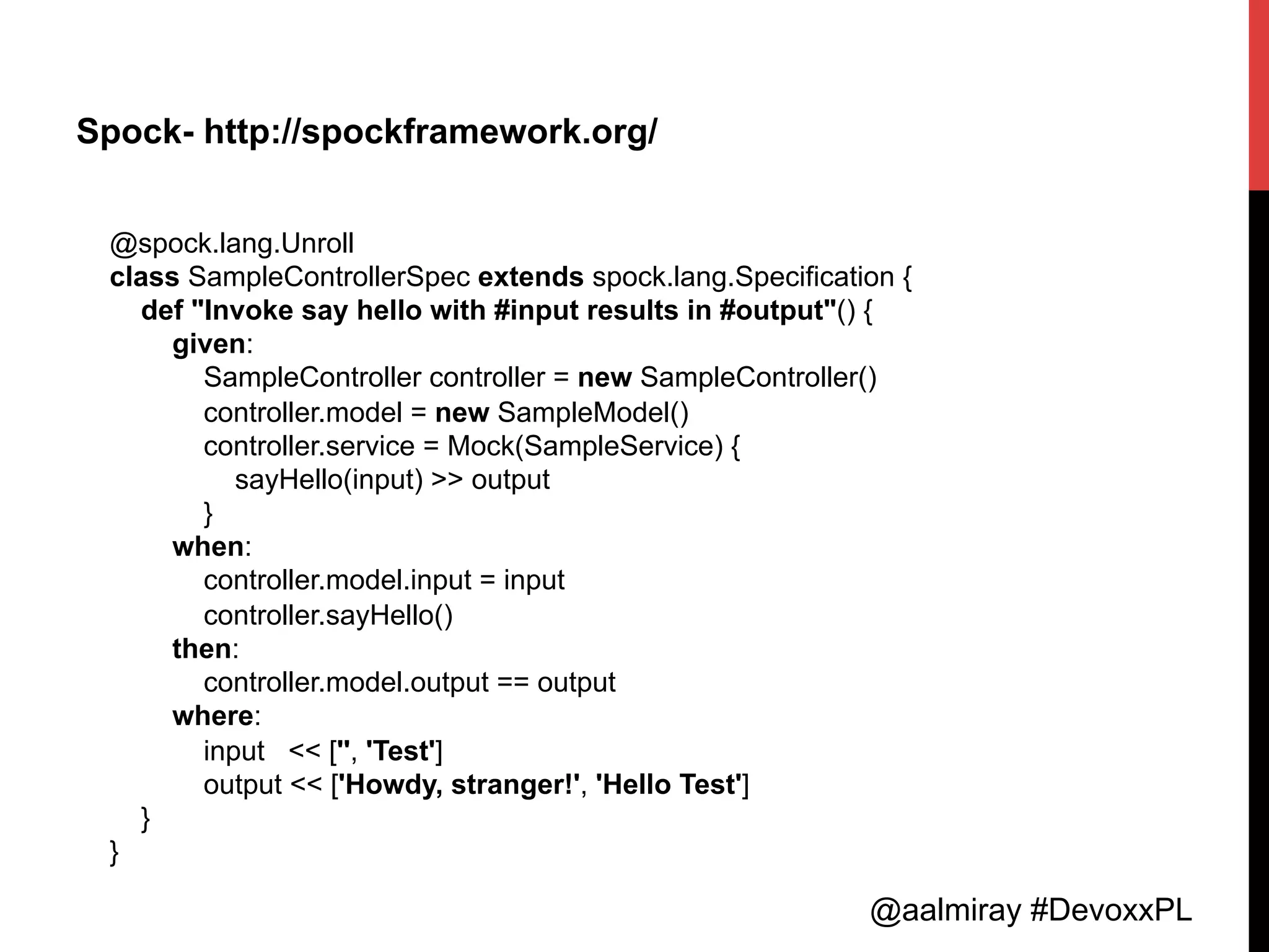 @aalmiray #DevoxxPL
Spock- http://spockframework.org/
@spock.lang.Unroll
class SampleControllerSpec extends spock.lang.Specification {
def "Invoke say hello with #input results in #output"() {
given:
SampleController controller = new SampleController()
controller.model = new SampleModel()
controller.service = Mock(SampleService) {
sayHello(input) >> output
}
when:
controller.model.input = input
controller.sayHello()
then:
controller.model.output == output
where:
input << ['', 'Test']
output << ['Howdy, stranger!', 'Hello Test']
}
}	
  
 