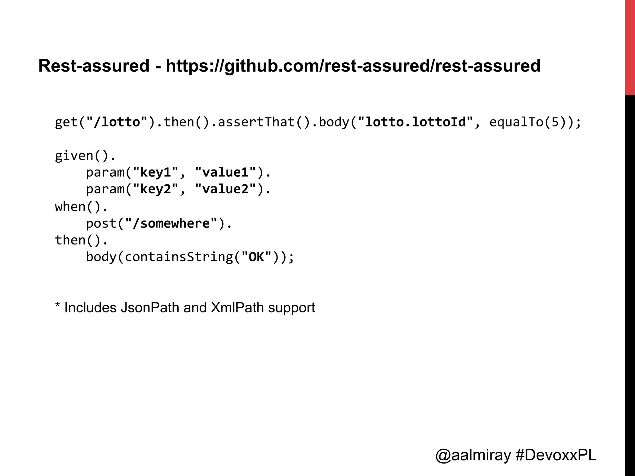 @aalmiray #DevoxxPL
Rest-assured - https://github.com/rest-assured/rest-assured
get("/lotto").then().assertThat().body("lotto.lottoId",	
  equalTo(5));	
  
	
  
given().	
  
	
  	
  	
  	
  param("key1",	
  "value1").	
  
	
  	
  	
  	
  param("key2",	
  "value2").	
  
when().	
  
	
  	
  	
  	
  post("/somewhere").	
  
then().	
  
	
  	
  	
  	
  body(containsString("OK"));	
  
	
  
	
  
* Includes JsonPath and XmlPath support
 