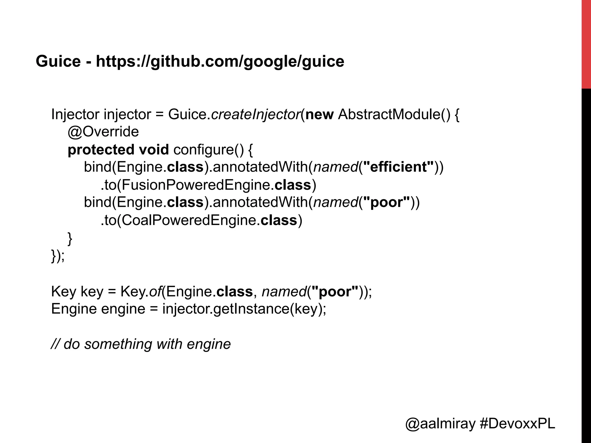 @aalmiray #DevoxxPL
Guice - https://github.com/google/guice
Injector injector = Guice.createInjector(new AbstractModule() {
@Override
protected void configure() {
bind(Engine.class).annotatedWith(named("efficient"))
.to(FusionPoweredEngine.class)
bind(Engine.class).annotatedWith(named("poor"))
.to(CoalPoweredEngine.class)
}
});
Key key = Key.of(Engine.class, named("poor"));
Engine engine = injector.getInstance(key);
// do something with engine	
  
 