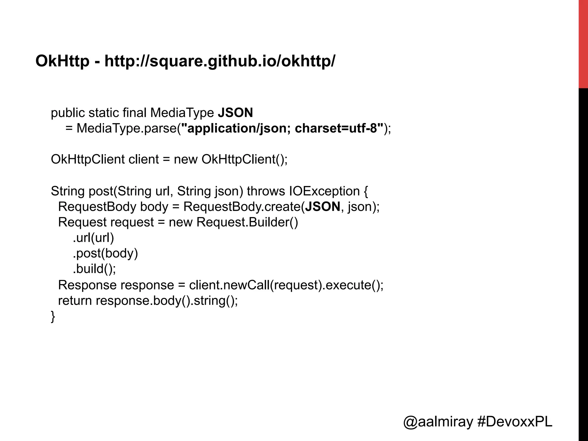 @aalmiray #DevoxxPL
OkHttp - http://square.github.io/okhttp/
public static final MediaType JSON
= MediaType.parse("application/json; charset=utf-8");
OkHttpClient client = new OkHttpClient();
String post(String url, String json) throws IOException {
RequestBody body = RequestBody.create(JSON, json);
Request request = new Request.Builder()
.url(url)
.post(body)
.build();
Response response = client.newCall(request).execute();
return response.body().string();
}
 