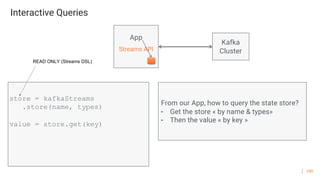100
Interactive Queries
App
Streams API
store = kafkaStreams
.store(name, types)
value = store.get(key)
From our App, how to query the state store?
- Get the store « by name & types»
- Then the value « by key »
READ ONLY (Streams DSL)
Kafka
Cluster
 