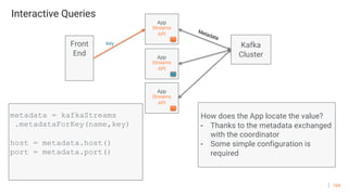 104
Interactive Queries
App
Streams
API
metadata = kafkaStreams
.metadataForKey(name,key)
host = metadata.host()
port = metadata.port()
How does the App locate the value?
- Thanks to the metadata exchanged
with the coordinator
- Some simple configuration is
required
Front
End App
Streams
API
App
Streams
API
key Kafka
Cluster
Metadata
 