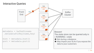 106
Interactive Queries
App
Streams
API
metadata = kafkaStreams
.metadataForKey(name,key)
host = metadata.host()
port = metadata.port()
Beware!
The state store can be queried only in
« RUNNING » state
è Not during a rebalance
è May impact your SLAs if you expose the
data to your customers
Front
End App
Streams
API
App
Streams
API
key
App
Streams
API
Kafka
Cluster
 