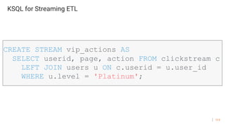 113
KSQL for Streaming ETL
CREATE STREAM vip_actions AS
SELECT userid, page, action FROM clickstream c
LEFT JOIN users u ON c.userid = u.user_id
WHERE u.level = 'Platinum';
 
