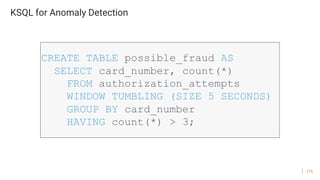 116
KSQL for Anomaly Detection
CREATE TABLE possible_fraud AS
SELECT card_number, count(*)
FROM authorization_attempts
WINDOW TUMBLING (SIZE 5 SECONDS)
GROUP BY card_number
HAVING count(*) > 3;
 