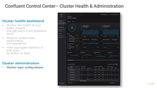 135
Confluent Control Center– Cluster Health & Administration
Cluster health dashboard
• Monitor the health of your
Kafka clusters
and get alerts if any problems
occur
• Measure system load,
performance,
and operations
• View aggregate statistics or
drill down
by broker or topic
Cluster administration
• Monitor topic configurations
 